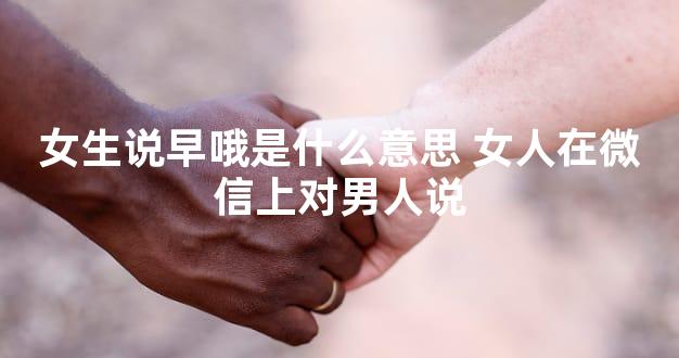 女生说早哦是什么意思 女人在微信上对男人说